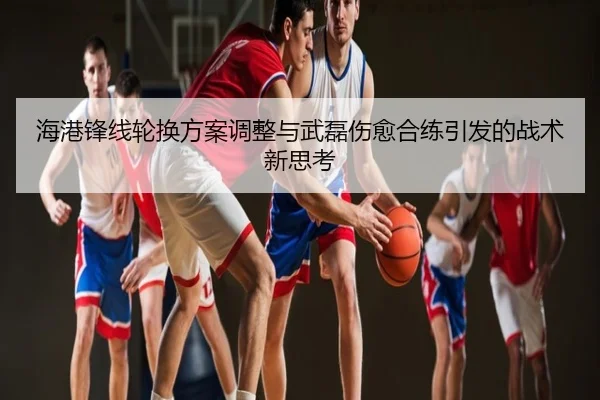 海港锋线轮换方案调整与武磊伤愈合练引发的战术新思考