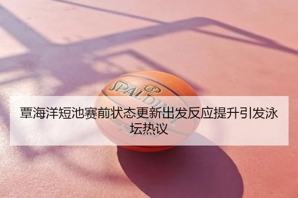 覃海洋短池赛前状态更新出发反应提升引发泳坛热议