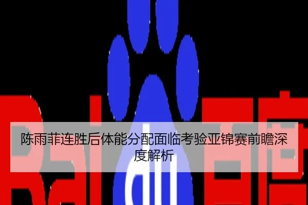 陈雨菲连胜后体能分配面临考验亚锦赛前瞻深度解析